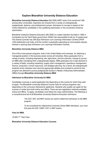 Explore Bharathiar University Distance Education
Bharathiar University Distance Education (BU-SDE) NIRF ranks 21st overall and 19th
among other universities. Aspirants can choose from a variety of undergraduate,
postgraduate, diploma, and professional courses. Admission to courses is based on the
marks obtained by candidates in the qualifying examination or the university's entrance
examination.
Bharathiar Institution Distance Education (BU-SDE) is a state institution founded in 1982 in
Coimbatore by the Tamil Nadu government. NAAC has reaccredited it with an 'A' grade level.
The School currently has 308 Spot Admission cum Learning/ Information Centres CPOP
(162) distributed over India, and the number is gradually expanding as more people express
interest in opening Spot Admission cum Learning/ Information Centres.
Bharathiar University Distance MBA
One of the most popular programs, both in the United States and overseas, for obtaining a
managerial position in the business sector across all industries. Many graduates from a
variety of areas, including engineering, law, agriculture, and the sciences, choose to pursue
an MBA after completing their undergraduate degree. MBA graduates are in high demand in
a variety of fields, including marketing, supply chain management, operations management,
finance, production, human resources, and strategic planning. As a result, all undergraduate
students at the institution who have the appropriate abilities and mindset to commit to this
program are allowed to pursue postgraduate studies in Master of Business Administration
(MBA) through Bharathiar University Distance MBA
Admission to Bharathiar University for MBA
Candidates must pay a varied application fee depending on the course for which they wish
to apply. The Bharathiar University Distance Course Fees for various programs vary
depending on the curriculum delivered to applicants. Students who qualify can apply for the
summer or winter term both online and offline. There are two registration methods available:
online and offline. To apply, candidates must follow the rules outlined below. The following is
a comprehensive list of all Bharathiar University Distance Education Admission:
· The CAT, XAT, and MAT scores are used to determine admission to the MBA
program.
· To be considered for Uttaranchal University Online MBA Admission, you must
first pass the XAT, CMAT, CAT, or MAT exams.
Fees for MBA
10,500 1ST
Year Fees
Bharathiar University Distance Education Courses
 