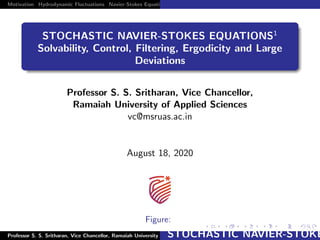 Motivation Hydrodynamic Fluctuations Navier-Stokes Equation and Euler Equations with Gaussian and Levy Noise Ergodicity
STOCHASTIC NAVIER-STOKES EQUATIONS1
Solvability, Control, Filtering, Ergodicity and Large
Deviations
Professor S. S. Sritharan, Vice Chancellor,
Ramaiah University of Applied Sciences
vc@msruas.ac.in
August 18, 2020
Figure:
1Professor S. S. Sritharan, Vice Chancellor, Ramaiah University of Applied Sciencesvc@msruas.ac.inSTOCHASTIC NAVIER-STOKE
 