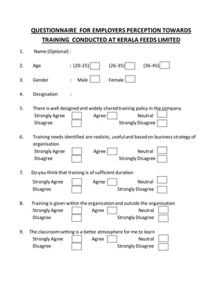 QUESTIONNAIRE FOR EMPLOYERS PERCEPTION TOWARDS
TRAINING CONDUCTED AT KERALA FEEDS LIMITED
1. Name (Optional) :
2. Age : (20-25) (26-35) (36-45)
3. Gender : Male Female
4. Designation :
5. There is well designed and widely shared training policy in the company
Strongly Agree Agree Neutral
Disagree Strongly Disagree
6. Training needs identified are realistic, usefuland based on business strategy of
organisation
Strongly Agree Agree Neutral
Disagree Strongly Disagree
7. Do you think that training is of sufficient duration
Strongly Agree Agree Neutral
Disagree Strongly Disagree
8. Training is given within the organisation and outside the organisation
Strongly Agree Agree Neutral
Disagree Strongly Disagree
9. The classroomsetting is a better atmosphere for me to learn
Strongly Agree Agree Neutral
Disagree Strongly Disagree
 