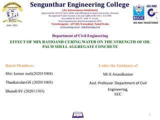 Department of Civil Engineering
EFFECT OF MIX RATIOAND CURING WATER ON THE STRENGTH OF OIL
PALM SHELLAGGREGATE CONCRETE
Batch Members: Under the Guidance of
Shiv kumar mali(202011004) Mr.S.Anandkumar
ThanikaivelanGS (202011005) Asst. Professor /Department of Civil
Bharath SV (202011303) Engineering,
SEC
1
Sengunthar Engineering College
(An Autonomous Institution)
Approved by AICTE, New Delhi and Affiliated to Anna University, Chennai
Recognized Under Section 2 (f) and 12(B) of the UG C Act 1956
Accredited by NAAC with ‘A’ Grade
Kosavampalayam, Kumaramangalam (PO)
Tiruchengode - 637 205, N amakkal, Tamil N adu
www.scteng.co.in | info@scteng.co.in
 