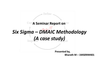 A Seminar Report on

Six Sigma – DMAIC Methodology
         (A case study)

                   Presented by,
                           Bharath M – 1MS09IM401
 