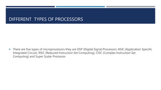 DIFFERENT TYPES OF PROCESSORS
 There are five types of microprocessors they are DSP (Digital Signal Processor), ASIC (Application Specific
Integrated Circuit), RISC (Reduced Instruction Set Computing), CISC (Complex Instruction Set
Computing) and Super Scalar Processor.
 