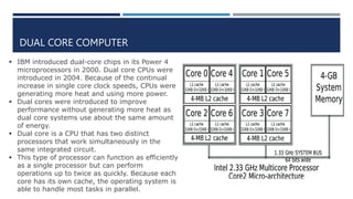 DUAL CORE COMPUTER
 IBM introduced dual-core chips in its Power 4
microprocessors in 2000. Dual core CPUs were
introduced in 2004. Because of the continual
increase in single core clock speeds, CPUs were
generating more heat and using more power.
 Dual cores were introduced to improve
performance without generating more heat as
dual core systems use about the same amount
of energy.
 Dual core is a CPU that has two distinct
processors that work simultaneously in the
same integrated circuit.
 This type of processor can function as efficiently
as a single processor but can perform
operations up to twice as quickly. Because each
core has its own cache, the operating system is
able to handle most tasks in parallel.
 