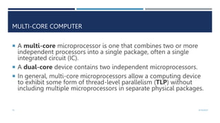 16 4/10/2023
MULTI-CORE COMPUTER
 A multi-core microprocessor is one that combines two or more
independent processors into a single package, often a single
integrated circuit (IC).
 A dual-core device contains two independent microprocessors.
 In general, multi-core microprocessors allow a computing device
to exhibit some form of thread-level parallelism (TLP) without
including multiple microprocessors in separate physical packages.
 