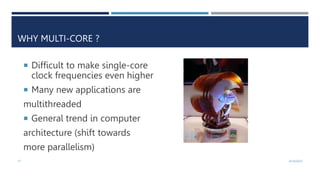 17 4/10/2023
WHY MULTI-CORE ?
 Difficult to make single-core
clock frequencies even higher
 Many new applications are
multithreaded
 General trend in computer
architecture (shift towards
more parallelism)
 