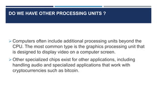 DO WE HAVE OTHER PROCESSING UNITS ?
Computers often include additional processing units beyond the
CPU. The most common type is the graphics processing unit that
is designed to display video on a computer screen.
Other specialized chips exist for other applications, including
handling audio and specialized applications that work with
cryptocurrencies such as bitcoin.
 