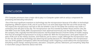 CONCLUSION
CPU Computer processors have a major role to play in a Computer system with its various components for
processing and executing instructions
One of the most significant inventions to technology was the microprocessor because of its effect on technologic
engineering, different aspects of life, and of course how it can store data larger than the size of the actual chip.
The impacts the microprocessor had had on life and whether it was for the better the invention was made is a
controversy that still goes to this day. The microprocessor was first invented by Robert Noyce and his crew, the
Intel 4004. Since the model, 4004, microprocessors have advanced enormously over the past few decades. Then
the company Intel, originally Fairchild Semiconductor, had flourished because of all the variety of models ranging
from four bit arranged microprocessors to as big as sixteen bit. With the microprocessor came great impacts of
parts of life such as the military, business, and medicine, just to name a couple. Although the microprocessor was
on the rise, few would say technology was advancing too quickly because of it. Nevertheless, the microprocessor
was one of the greatest contraptions within the technologic world. Imagining a world without the microprocessor:
everything would change, meaning business, education, computers, phones, televisions, just everything. Keep that
in mind when using an electronic device next time.
 