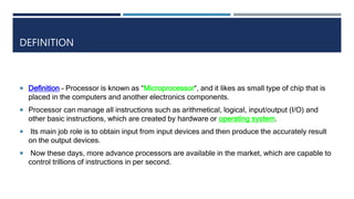 DEFINITION
 Definition – Processor is known as “Microprocessor“, and it likes as small type of chip that is
placed in the computers and another electronics components.
 Processor can manage all instructions such as arithmetical, logical, input/output (I/O) and
other basic instructions, which are created by hardware or operating system.
 Its main job role is to obtain input from input devices and then produce the accurately result
on the output devices.
 Now these days, more advance processors are available in the market, which are capable to
control trillions of instructions in per second.
 