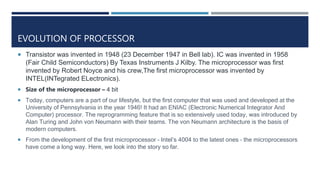 EVOLUTION OF PROCESSOR
 Transistor was invented in 1948 (23 December 1947 in Bell lab). IC was invented in 1958
(Fair Child Semiconductors) By Texas Instruments J Kilby. The microprocessor was first
invented by Robert Noyce and his crew,The first microprocessor was invented by
INTEL(INTegrated ELectronics).
 Size of the microprocessor – 4 bit
 Today, computers are a part of our lifestyle, but the first computer that was used and developed at the
University of Pennsylvania in the year 1946! It had an ENIAC (Electronic Numerical Integrator And
Computer) processor. The reprogramming feature that is so extensively used today, was introduced by
Alan Turing and John von Neumann with their teams. The von Neumann architecture is the basis of
modern computers.
 From the development of the first microprocessor – Intel’s 4004 to the latest ones – the microprocessors
have come a long way. Here, we look into the story so far.
 