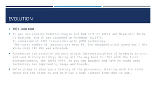 EVOLUTION
 1971 – Intel 4004
 It was designed by Federico Faggin and Ted Hoff of Intel and Masatoshi Shima
of Busicom, and it was launched on November 15,1971.
It consisted of 2300 transistors with pMOS technology.
The total number of instructions were 46. The designed clock speed was 1 MHz
while only 740 kHz was achieved.
 Processors are probably the most single interesting piece of hardware in your
and neat history history, dating all the way back to 1971 with the first
microprocessor, the Intel 4004. As you can imagine and have no doubt seen
technology has improved by leaps and bounds.
 We’re going to show you a history of the processor, starting with the Intel
chose for the first PC and only has a neat history from then on out.
 