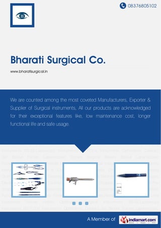 08376805102
A Member of
Bharati Surgical Co.
www.bharatisurgical.in
Ophthalmic Surgical Instruments BS-SS.Laproscopy Instruments BS-TIT.Ent
Instruments Ophthalmic Cataract Set Bipolar Forcep Laparoscopic Trocars Surgical
Blades Bipolar Laparoscopic Forceps Medical Forceps Needle Holders Medical Surgical
Instrument Titanium Ophthalmic Instruments Artificial Eye & Cosmetic Shells Formalin
Chamber, Aerosol Dressing Drum Autoclave , Sterilizer , Dressing Drum Bipolar Forceps Blade
Holder Bone Chisel, Gouges, Elevators, Mallets Cannulas Cauterys Lens Loops,
Cautery Choppers & Irrigating Choppers Pre-chopper Crescent Knife Dissectors Keratomes,
Knives Equipments Miscellaneous Nibbler, Punches Probes , Dialators Forceps Cystotomes,
Knives,Needle & Spuds Hooks, Lens Expressors Needle Holder Ophthalmic Surgical
Instruments BS-SS.Laproscopy Instruments BS-TIT.Ent Instruments Ophthalmic Cataract
Set Bipolar Forcep Laparoscopic Trocars Surgical Blades Bipolar Laparoscopic
Forceps Medical Forceps Needle Holders Medical Surgical Instrument Titanium Ophthalmic
Instruments Artificial Eye & Cosmetic Shells Formalin Chamber, Aerosol Dressing
Drum Autoclave , Sterilizer , Dressing Drum Bipolar Forceps Blade Holder Bone Chisel, Gouges,
Elevators, Mallets Cannulas Cauterys Lens Loops, Cautery Choppers & Irrigating Choppers Pre-
chopper Crescent Knife Dissectors Keratomes, Knives Equipments Miscellaneous Nibbler,
Punches Probes , Dialators Forceps Cystotomes, Knives,Needle & Spuds Hooks, Lens
Expressors Needle Holder Ophthalmic Surgical Instruments BS-SS.Laproscopy
Instruments BS-TIT.Ent Instruments Ophthalmic Cataract Set Bipolar Forcep Laparoscopic
We are counted among the most coveted Manufacturers, Exporter &
Supplier of Surgical instruments, All our products are acknowledged
for their exceptional features like, low maintenance cost, longer
functional life and safe usage.
 