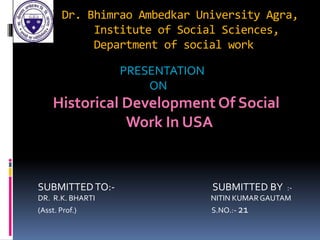 Dr. Bhimrao Ambedkar University Agra,
Institute of Social Sciences,
Department of social work
PRESENTATION
ON
Historical Development Of Social
Work In USA
SUBMITTEDTO:- SUBMITTED BY :-
DR. R.K. BHARTI NITIN KUMAR GAUTAM
(Asst. Prof.) S.NO.:- 21
 