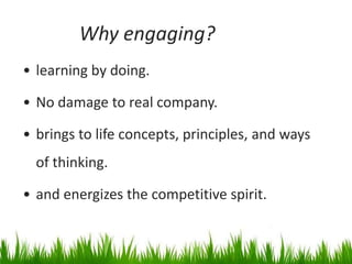 Why engaging?
• learning by doing.

• No damage to real company.

• brings to life concepts, principles, and ways
  of thinking.

• and energizes the competitive spirit.
 