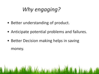 Why engaging?

• Better understanding of product.

• Anticipate potential problems and failures.

• Better Decision making helps in saving
  money.
 