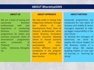 ABOUT BharatiyaSiMS

         ABOUT US                    ABOUT APPROACH                   ABOUT METHOD

We are a team of young and      We take pride in having fully   Corporate programmes are
passionate          Business    indigenised software through    conducted for new batch of
professionals   with    vast    the     efforts    of    our    trainees and middle & senior
experience in conducting        Development Team. Team of       managers expected to take-
Business          Simulation    Industry professionals write    up bigger responsibility in the
programmes for Indian and       varied Business Simulation      near future.
overseas corporate. Some of     Industry scenarios allowing     To develop the managers of
International   programmes      clients to choose scenario      tomorrow, we strive to
were       conducted      at    best-suited     for     their   expose the future leaders to
Thailand,                 Sri   participating          team.    the Business reality in a
Lanka, Indonesia, Mongolia      Further, different level of     virtual setup. We expose
etc.                            complexity in the program       budding leaders to new way
                                allows greater challenge to     of learning i.e. "learning by
                                keen learner.                   doing“.
 