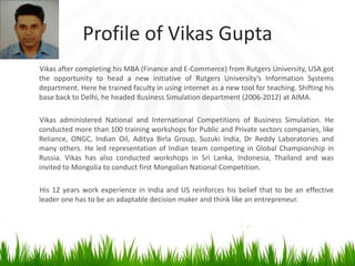 Profile of Vikas Gupta
Vikas after completing his MBA (Finance and E-Commerce) from Rutgers University, USA got
the opportunity to head a new initiative of Rutgers University’s Information Systems
department. Here he trained faculty in using internet as a new tool for teaching. Shifting his
base back to Delhi, he headed Business Simulation department (2006-2012) at AIMA.

Vikas administered National and International Competitions of Business Simulation. He
conducted more than 100 training workshops for Public and Private sectors companies, like
Reliance, ONGC, Indian Oil, Aditya Birla Group, Suzuki India, Dr Reddy Laboratories and
many others. He led representation of Indian team competing in Global Championship in
Russia. Vikas has also conducted workshops in Sri Lanka, Indonesia, Thailand and was
invited to Mongolia to conduct first Mongolian National Competition.

His 12 years work experience in India and US reinforces his belief that to be an effective
leader one has to be an adaptable decision maker and think like an entrepreneur.
 