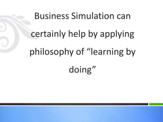 Business Simulation can
certainly help by applying
philosophy of “learning by
         doing”
 