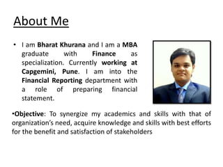 About Me
• I am Bharat Khurana and I am a MBA
graduate with Finance as
specialization. Currently working at
Capgemini, Pune. I am into the
Financial Reporting department with
a role of preparing financial
statement.
•Objective: To synergize my academics and skills with that of
organization’s need, acquire knowledge and skills with best efforts
for the benefit and satisfaction of stakeholders
 