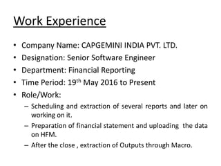 Work Experience
• Company Name: CAPGEMINI INDIA PVT. LTD.
• Designation: Senior Software Engineer
• Department: Financial Reporting
• Time Period: 19th May 2016 to Present
• Role/Work:
– Scheduling and extraction of several reports and later on
working on it.
– Preparation of financial statement and uploading the data
on HFM.
– After the close , extraction of Outputs through Macro.
 