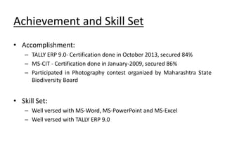 Achievement and Skill Set
• Accomplishment:
– TALLY ERP 9.0- Certification done in October 2013, secured 84%
– MS-CIT - Certification done in January-2009, secured 86%
– Participated in Photography contest organized by Maharashtra State
Biodiversity Board
• Skill Set:
– Well versed with MS-Word, MS-PowerPoint and MS-Excel
– Well versed with TALLY ERP 9.0
 