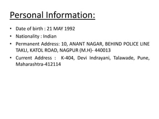 Personal Information:
• Date of birth : 21 MAY 1992
• Nationality : Indian
• Permanent Address: 10, ANANT NAGAR, BEHIND POLICE LINE
TAKLI, KATOL ROAD, NAGPUR (M.H)- 440013
• Current Address : K-404, Devi Indrayani, Talawade, Pune,
Maharashtra-412114
 