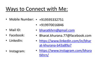 Ways to Connect with Me:
• Mobile Number:
• Mail ID:
• Facebook:
• LinkedIn:
• Instagram:
• +919595332751
• +919970016846
• bharatkhrn@gmail.com
• Bharat.khurana.77@facebook.com
• https://www.linkedin.com/in/bhar
at-khurana-b43a89a7
• https://www.instagram.com/bhara
tkhrn/
 