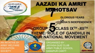 7
5
GROUP 2 – CLASS IXTH -XIITH
THEME: ROLE OF GANDHIJI IN
OUR NATIONAL MOVEMENT
AAZADI KA AMRIT
MAHOTSAV
AN INITATIVE BY
ARMY WELFARE
EDUCATION
SOCIETY
ORGANISED BY :
JIGYASA QUIZ CLUB
ARMY PUBLIC SCHOOL
DANAPUR CANTT
GLORIOUS YEARS
OF
INDIA’S INDEPENDENCE
 