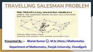 TRAVELLING SALESMAN PROBLEM
Presented By :-- Bharat Kumar 😊, M.Sc (Hons.) Mathematics
Department of Mathematics, Panjab University, Chandigarh
 
