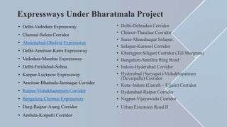 Expressways Under Bharatmala Project
• Delhi-Vadodara Expressway
• Chennai-Salem Corridor
• Ahmedabad-Dholera Expressway
• Delhi-Amritsar-Katra Expressway
• Vadodara-Mumbai Expressway
• Delhi-Faridabad-Sohna
• Kanpur-Lucknow Expressway
• Amritsar-Bhatinda-Jamnagar Corridor
• Raipur-Vishakhapatnam Corridor
• Bengaluru-Chennai Expressway
• Durg-Raipur-Arang Corridor
• Ambala-Kotputli Corridor
• Delhi-Dehradun Corridor
• Chitoor-Thatchur Corridor
• Surat-Ahmednagar Solapur
• Solapur-Kurnool Corridor
• Kharagpur-Siliguri Corridor (Till Morgram)
• Bengaluru-Satellite Ring Road
• Indore-Hyderabad Corridor
• Hyderabad (Suryapet)-Vishakhapatnam
(Devarpalle) Corridor
• Kota–Indore (Garoth – Ujjain) Corridor
• Hyderabad-Raipur Corridor
• Nagpur-Vijayawada Corridor
• Urban Extension Road II
 