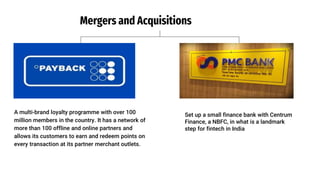 Payback India
A multi-brand loyalty programme with over 100
million members in the country. It has a network of
more than 100 offline and online partners and
allows its customers to earn and redeem points on
every transaction at its partner merchant outlets.
Mergers and Acquisitions
PMC Bank
I
Set up a small finance bank with Centrum
Finance, a NBFC, in what is a landmark
step for fintech in India
 