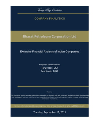 gtÇtç eÉç XåvÄâá|äx

                                           COMPANY FINALYTICS




                     Bharat Petroleum Corporation Ltd


                Exclusive Financial Analysis of Indian Companies



                                                   Prepared and Edited By‐
                                                      Tanay Roy, CFA
                                                      Peu Karak, MBA




                                                                 Disclaimer

 The information, opinions, estimates and forecasts contained in this document have been arrived at or obtained from public sources believed 
 to be reliable and in good faith which has not been independently verified and no warranty, express or implied, is made as to their accuracy, 
                                                        completeness or correctness. 




      For more information about this sample and our other services, please write to tanay.roy2008@gmail.com



                                         Monday, September 19, 2011
 
