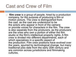 Cast and Crew of Film
 film crew is a group of people, hired by a production
company, for the purpose of producing a film or
motion picture. The crew is distinguished from
the cast, as the cast are understood to be
the actors who appear in front of the camera
or provide voices for characters in the film. The crew
is also separate from the producers, as the producers
are the ones who own a portion of either the film
studio or the film's intellectual property rights. A film
crew is divided into different departments, each of
which specializes in a specific aspect of
the production. Film crew positions have evolved over
the years, spurred by technological change, but many
traditional jobs date from the early 20th century and
are common across jurisdictions and filmmaking
cultures.
 