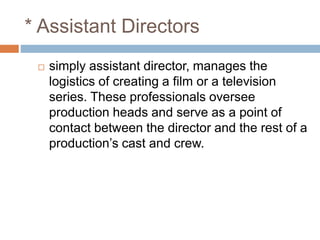 * Assistant Directors
 simply assistant director, manages the
logistics of creating a film or a television
series. These professionals oversee
production heads and serve as a point of
contact between the director and the rest of a
production’s cast and crew.
 