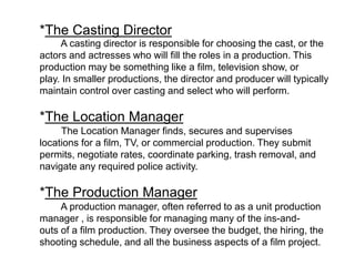 *The Casting Director
A casting director is responsible for choosing the cast, or the
actors and actresses who will fill the roles in a production. This
production may be something like a film, television show, or
play. In smaller productions, the director and producer will typically
maintain control over casting and select who will perform.
*The Location Manager
The Location Manager finds, secures and supervises
locations for a film, TV, or commercial production. They submit
permits, negotiate rates, coordinate parking, trash removal, and
navigate any required police activity.
*The Production Manager
A production manager, often referred to as a unit production
manager , is responsible for managing many of the ins-and-
outs of a film production. They oversee the budget, the hiring, the
shooting schedule, and all the business aspects of a film project.
 