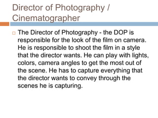 Director of Photography /
Cinematographer
 The Director of Photography - the DOP is
responsible for the look of the film on camera.
He is responsible to shoot the film in a style
that the director wants. He can play with lights,
colors, camera angles to get the most out of
the scene. He has to capture everything that
the director wants to convey through the
scenes he is capturing.
 