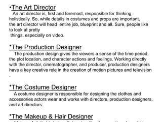 •The Art Director
An art director is, first and foremost, responsible for thinking
holistically. So, while details in costumes and props are important,
the art director will head entire job, blueprint and all. Sure, people like
to look at pretty
things, especially on video.
*The Production Designer
The production design gives the viewers a sense of the time period,
the plot location, and character actions and feelings. Working directly
with the director, cinematographer, and producer, production designers
have a key creative role in the creation of motion pictures and television
.
*The Costume Designer
A costume designer is responsible for designing the clothes and
accessories actors wear and works with directors, production designers,
and art directors.
*The Makeup & Hair Designer
 