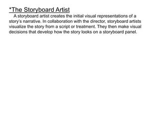 *The Storyboard Artist
A storyboard artist creates the initial visual representations of a
story’s narrative. In collaboration with the director, storyboard artists
visualize the story from a script or treatment. They then make visual
decisions that develop how the story looks on a storyboard panel.
 