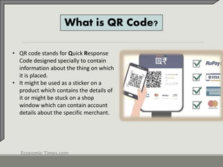 What is QR Code?
• QR code stands for Quick Response
Code designed specially to contain
information about the thing on which
it is placed.
• It might be used as a sticker on a
product which contains the details of
it or might be stuck on a shop
window which can contain account
details about the specific merchant.
Economic Times.com
 