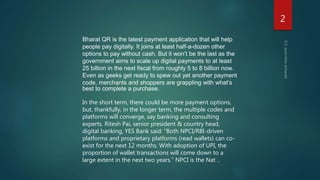 Bharat QR is the latest payment application that will help
people pay digitally. It joins at least half-a-dozen other
options to pay without cash. But it won’t be the last as the
government aims to scale up digital payments to at least
25 billion in the next fiscal from roughly 5 to 8 billion now.
Even as geeks get ready to spew out yet another payment
code, merchants and shoppers are grappling with what’s
best to complete a purchase.
In the short term, there could be more payment options,
but, thankfully, in the longer term, the multiple codes and
platforms will converge, say banking and consulting
experts. Ritesh Pai, senior president & country head,
digital banking, YES Bank said: “Both NPCI/RBI-driven
platforms and proprietary platforms (read wallets) can co-
exist for the next 12 months. With adoption of UPI, the
proportion of wallet transactions will come down to a
large extent in the next two years.” NPCI is the Nat ..
2
 