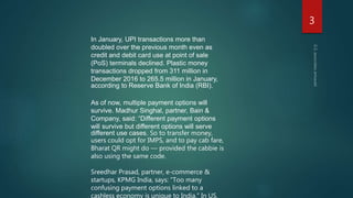 In January, UPI transactions more than
doubled over the previous month even as
credit and debit card use at point of sale
(PoS) terminals declined. Plastic money
transactions dropped from 311 million in
December 2016 to 265.5 million in January,
according to Reserve Bank of India (RBI).
As of now, multiple payment options will
survive. Madhur Singhal, partner, Bain &
Company, said: “Different payment options
will survive but different options will serve
different use cases. So to transfer money,
users could opt for IMPS, and to pay cab fare,
Bharat QR might do — provided the cabbie is
also using the same code.
Sreedhar Prasad, partner, e-commerce &
startups, KPMG India, says: “Too many
confusing payment options linked to a
cashless economy is unique to India.” In US,
3
 