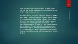 So to transfer money, users could opt for IMPS, and to
pay cab fare, Bharat QR might do — provided the cabbie
is also using the same code.
Sreedhar Prasad, partner, e-commerce & startups, KPMG
India, says: “Too many confusing payment options linked
to a cashless economy is unique to India.” In US, Japan
and other countries in Europe, people adopted cashless
options due to the strength of the ecosystem — not
because it was forced on them, as it was back home post
demonetisation. “In other countries, multiple payment
options exist though not with as much variety as in India.
In most developed countries, payment infrastructure was
evolved much before digital technologies evolved,” added
Singhal.
4
 