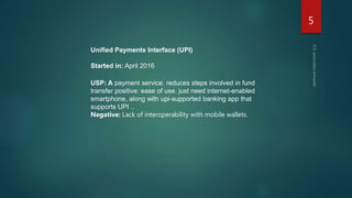 Unified Payments Interface (UPI)
Started in: April 2016
USP: A payment service. reduces steps involved in fund
transfer positive: ease of use. just need internet-enabled
smartphone, along with upi-supported banking app that
supports UPI ..
Negative: Lack of interoperability with mobile wallets.
5
 