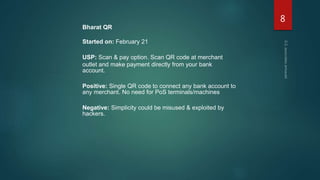 Bharat QR
Started on: February 21
USP: Scan & pay option. Scan QR code at merchant
outlet and make payment directly from your bank
account.
Positive: Single QR code to connect any bank account to
any merchant. No need for PoS terminals/machines
Negative: Simplicity could be misused & exploited by
hackers.
8
 