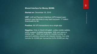 Bharat Interface for Money (BHIM)
Started on: December 30, 2016
USP: Unifi ed Payment Interface (UPI)-based open
platform app that links to any bank account. 17 million
downloads so far.
Positive: All UPI transactions via a single app
Negative: Only in Hindi & English, unlike mobile wallets,
which support multiple languages. With just name or
mobile num .. With just name or mobile number as
payment address, anyone can request money. Can only
transfer Rs 10,000 per transaction & Rs 20,000 per day.
9
 