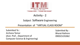 Subject Software Engineering
Presentation of “VIRTUAL CLASS ROOM”
Submitted To :
Archana Tomar
(Asst. Prof. , Department of
Computer Science & Engineering)
Submitted By :
Bharat Rathore
0905CS191062
Activity - 2
 