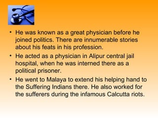 • He was known as a great physician before he
  joined politics. There are innumerable stories
  about his feats in his profession.
• He acted as a physician in Alipur central jail
  hospital, when he was interned there as a
  political prisoner.
• He went to Malaya to extend his helping hand to
  the Suffering Indians there. He also worked for
  the sufferers during the infamous Calcutta riots.
 