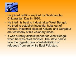 • He joined politics inspired by Deshbandhu
  Chittaranjan Das in 1920.
• He tried his best to industrialize West Bengal.
  He tried to establish industrial hubs out of
  Kolkata. Industrial cities of Kalyani and Durgapur
  are testimony of his visionary ideas.
• It was a really difficult period for West Bengal
  when he was chief minister. The state had to
  face the gigantic task of rehabilitation of
  refugees from erstwhile East Pakistan.
 
