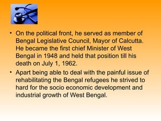 • On the political front, he served as member of
  Bengal Legislative Council, Mayor of Calcutta.
  He became the first chief Minister of West
  Bengal in 1948 and held that position till his
  death on July 1, 1962.
• Apart being able to deal with the painful issue of
  rehabilitating the Bengal refugees he strived to
  hard for the socio economic development and
  industrial growth of West Bengal.
 