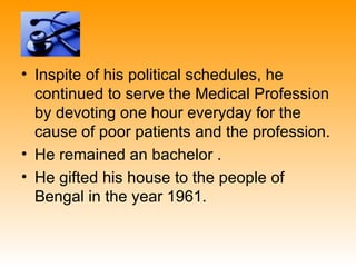 • Inspite of his political schedules, he
  continued to serve the Medical Profession
  by devoting one hour everyday for the
  cause of poor patients and the profession.
• He remained an bachelor .
• He gifted his house to the people of
  Bengal in the year 1961.
 