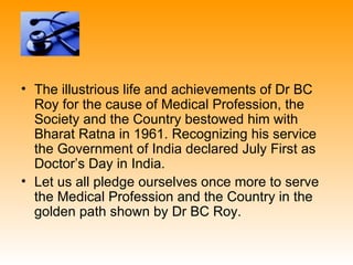• The illustrious life and achievements of Dr BC
  Roy for the cause of Medical Profession, the
  Society and the Country bestowed him with
  Bharat Ratna in 1961. Recognizing his service
  the Government of India declared July First as
  Doctor’s Day in India.
• Let us all pledge ourselves once more to serve
  the Medical Profession and the Country in the
  golden path shown by Dr BC Roy.
 